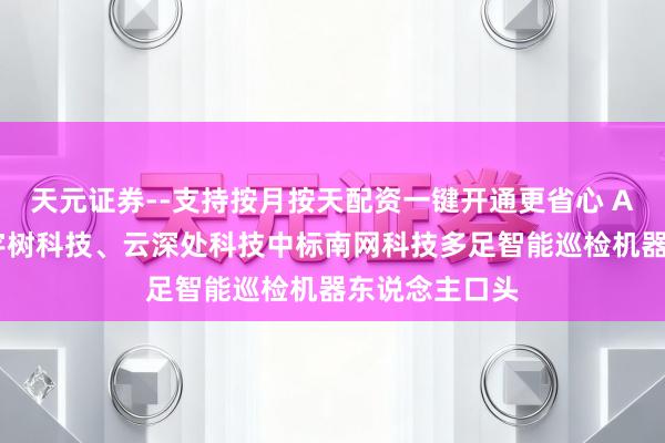天元证券--支持按月按天配资一键开通更省心 AI进化速递丨宇树科技、云深处科技中标南网科技多足智能巡检机器东说念主口头