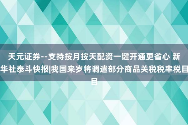 天元证券--支持按月按天配资一键开通更省心 新华社泰斗快报|我国来岁将调遣部分商品关税税率税目