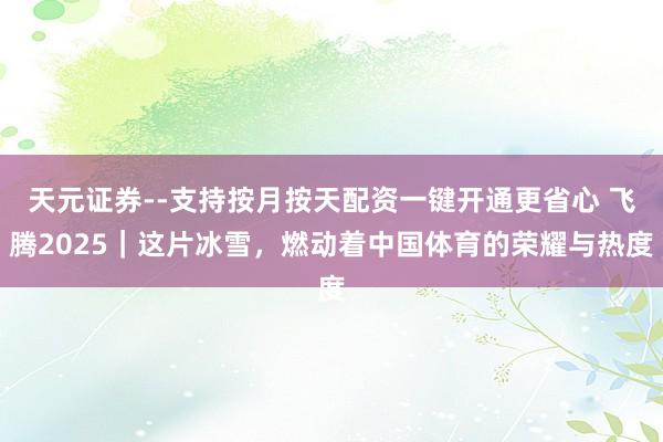 天元证券--支持按月按天配资一键开通更省心 飞腾2025｜这片冰雪，燃动着中国体育的荣耀与热度
