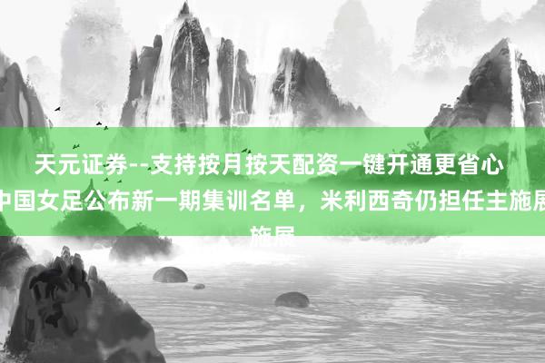 天元证券--支持按月按天配资一键开通更省心 中国女足公布新一期集训名单，米利西奇仍担任主施展