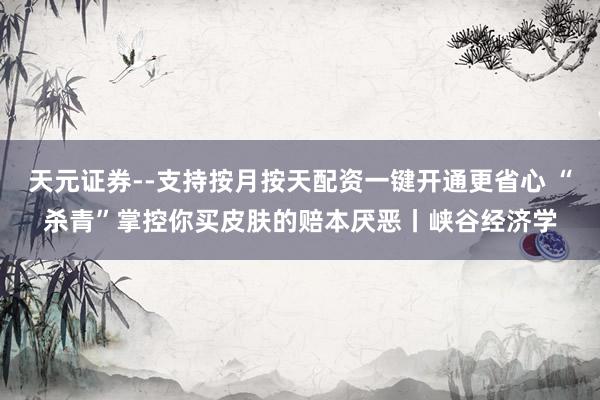 天元证券--支持按月按天配资一键开通更省心 “杀青”掌控你买皮肤的赔本厌恶丨峡谷经济学