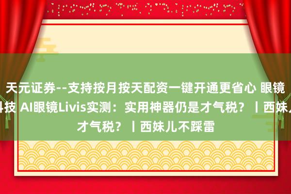 天元证券--支持按月按天配资一键开通更省心 眼镜控车黑科技 AI眼镜Livis实测：实用神器仍是才气税？丨西妹儿不踩雷