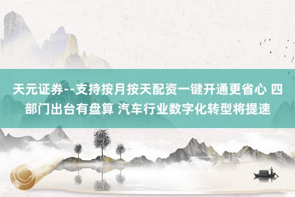 天元证券--支持按月按天配资一键开通更省心 四部门出台有盘算 汽车行业数字化转型将提速