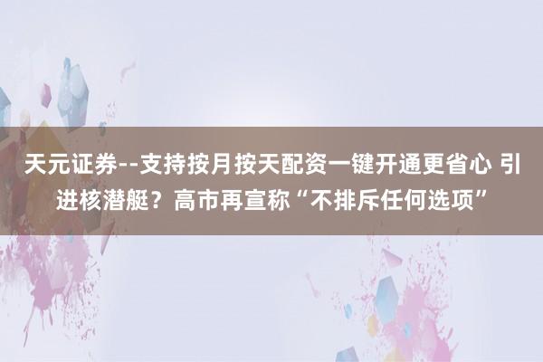 天元证券--支持按月按天配资一键开通更省心 引进核潜艇？高市再宣称“不排斥任何选项”