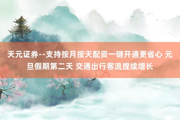 天元证券--支持按月按天配资一键开通更省心 元旦假期第二天 交通出行客流捏续增长