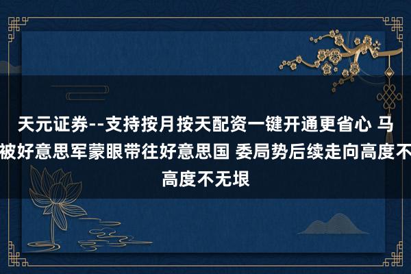 天元证券--支持按月按天配资一键开通更省心 马杜罗被好意思军蒙眼带往好意思国 委局势后续走向高度不无垠