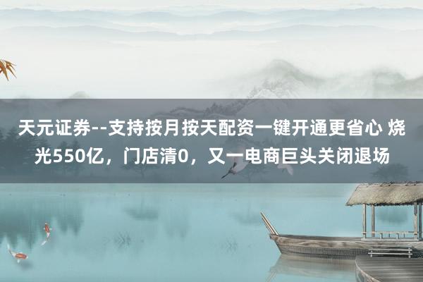 天元证券--支持按月按天配资一键开通更省心 烧光550亿，门店清0，又一电商巨头关闭退场