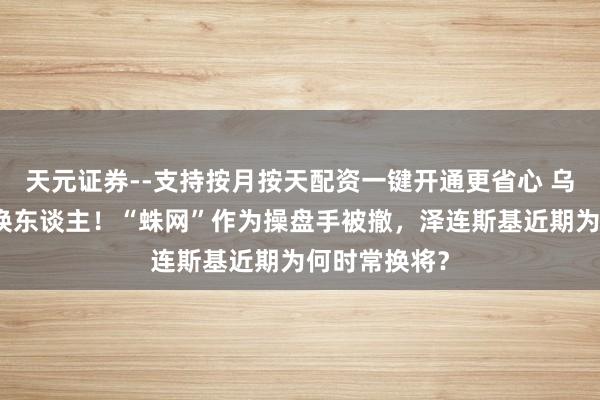 天元证券--支持按月按天配资一键开通更省心 乌安全局局长换东谈主！“蛛网”作为操盘手被撤，泽连斯基近期为何时常换将？