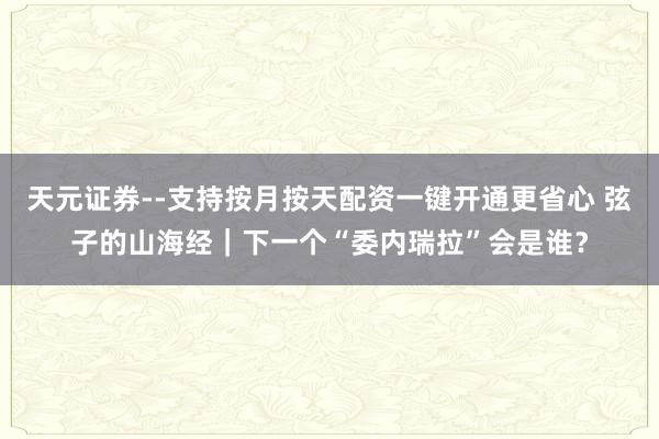 天元证券--支持按月按天配资一键开通更省心 弦子的山海经｜下一个“委内瑞拉”会是谁？