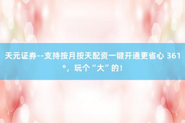 天元证券--支持按月按天配资一键开通更省心 361°，玩个“大”的！