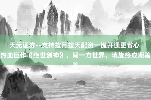 天元证券--支持按月按天配资一键开通更省心 热血巨作《绝世剑神》，闯一方世界，填旋终成期骗