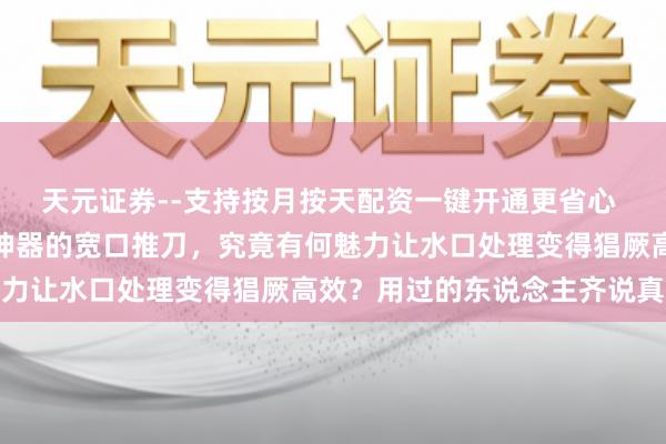 天元证券--支持按月按天配资一键开通更省心 模子玩家福音！被奉为神器的宽口推刀，究竟有何魅力让水口处理变得猖厥高效？用过的东说念主齐说真香