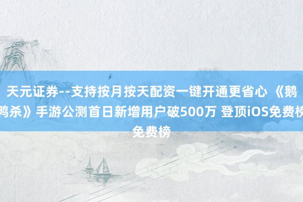 天元证券--支持按月按天配资一键开通更省心 《鹅鸭杀》手游公测首日新增用户破500万 登顶iOS免费榜
