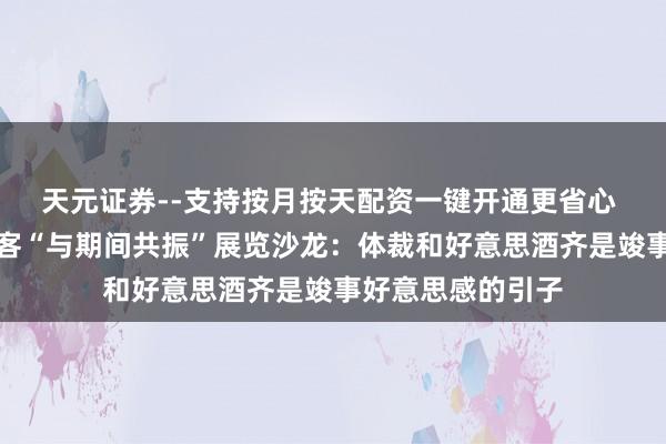 天元证券--支持按月按天配资一键开通更省心 阿来、李明泉作客“与期间共振”展览沙龙：体裁和好意思酒齐是竣事好意思感的引子