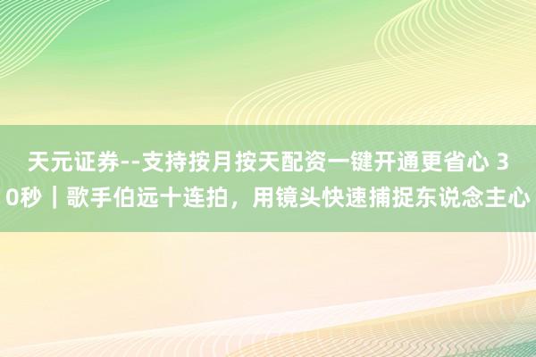 天元证券--支持按月按天配资一键开通更省心 30秒｜歌手伯远十连拍，用镜头快速捕捉东说念主心
