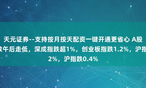 天元证券--支持按月按天配资一键开通更省心 A股三大指数午后走低，深成指跌超1%，创业板指跌1.2%，沪指跌0.4%