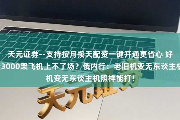 天元证券--支持按月按天配资一键开通更省心 好意思国唱衰3000架飞机上不了场？俄内行：老旧机变无东谈主机照样能打！