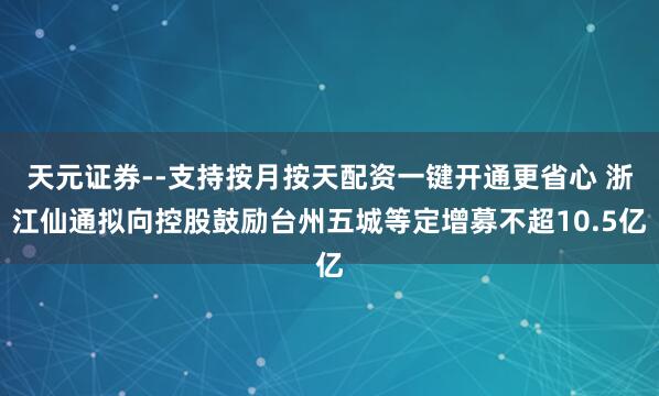 天元证券--支持按月按天配资一键开通更省心 浙江仙通拟向控股鼓励台州五城等定增募不超10.5亿