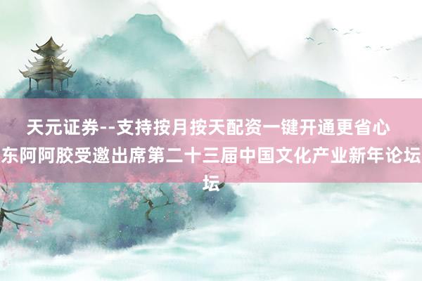 天元证券--支持按月按天配资一键开通更省心 东阿阿胶受邀出席第二十三届中国文化产业新年论坛
