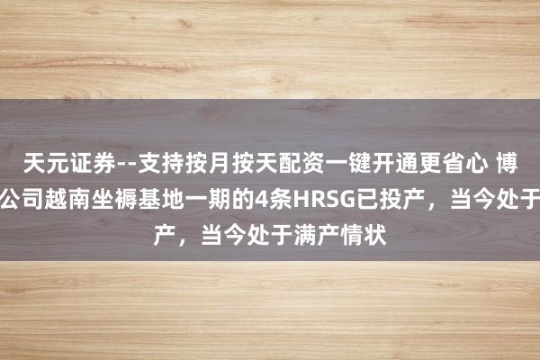 天元证券--支持按月按天配资一键开通更省心 博盈特焊：公司越南坐褥基地一期的4条HRSG已投产，当今处于满产情状