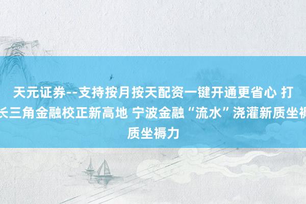 天元证券--支持按月按天配资一键开通更省心 打造长三角金融校正新高地 宁波金融“流水”浇灌新质坐褥力