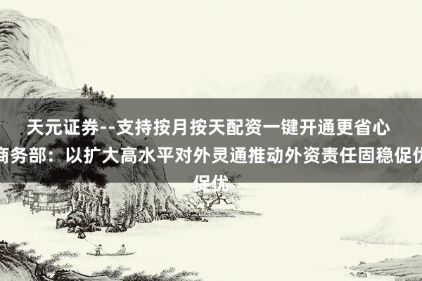 天元证券--支持按月按天配资一键开通更省心 商务部：以扩大高水平对外灵通推动外资责任固稳促优