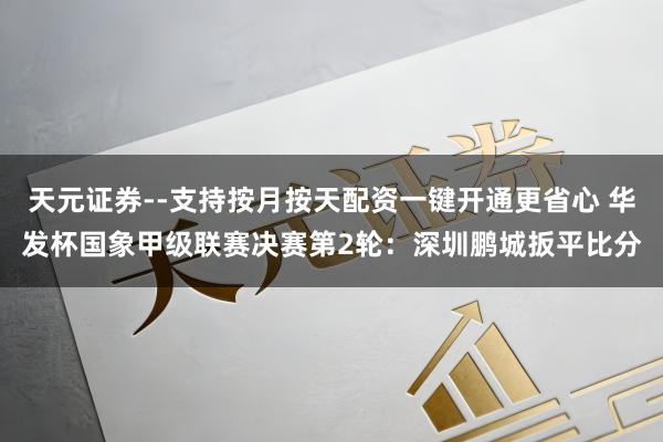 天元证券--支持按月按天配资一键开通更省心 华发杯国象甲级联赛决赛第2轮：深圳鹏城扳平比分
